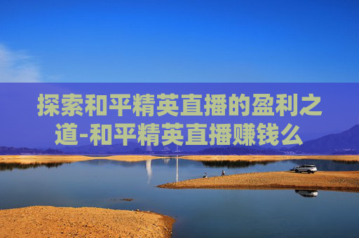 探索和平精英直播的盈利之道-和平精英直播赚钱么