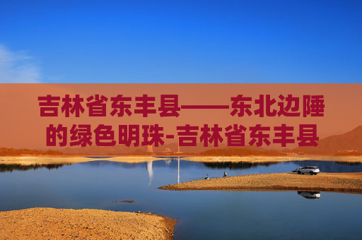 吉林省东丰县——东北边陲的绿色明珠-吉林省东丰县天气预报