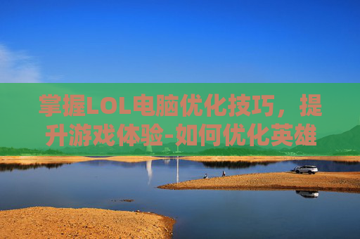 掌握LOL电脑优化技巧，提升游戏体验-如何优化英雄联盟的运行速度