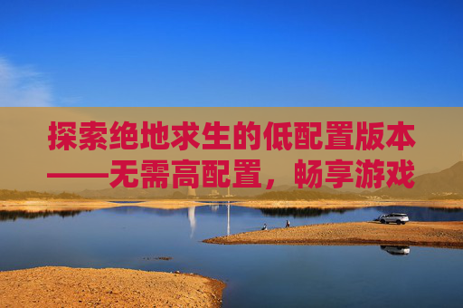 探索绝地求生的低配置版本——无需高配置，畅享游戏乐趣-PUBG吃不吃配置