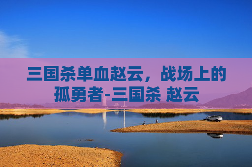 三国杀单血赵云，战场上的孤勇者-三国杀 赵云