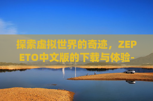 探索虚拟世界的奇迹，ZEPETO中文版的下载与体验-zepeto中文版下载安卓版