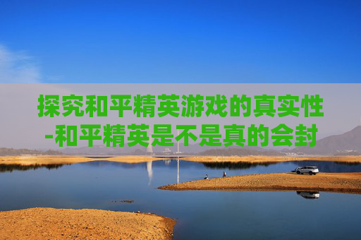 探究和平精英游戏的真实性-和平精英是不是真的会封号
