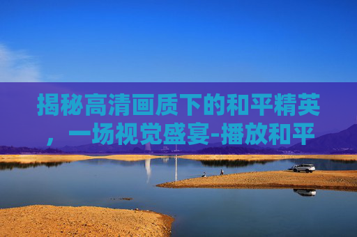 揭秘高清画质下的和平精英，一场视觉盛宴-播放和平精英揭秘高清视频