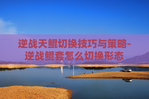 逆战天鲲切换技巧与策略-逆战鲲套怎么切换形态
