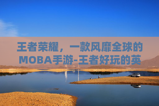 王者荣耀，一款风靡全球的MOBA手游-王者好玩的英雄推荐