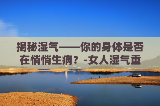 揭秘湿气——你的身体是否在悄悄生病？-女人湿气重的表现