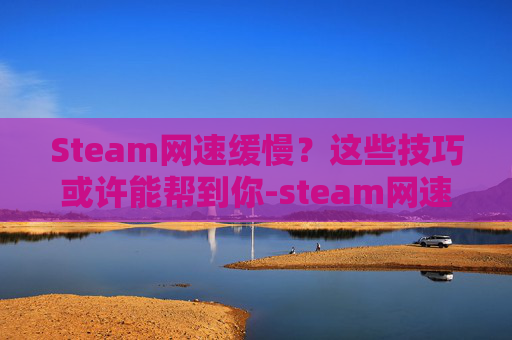 Steam网速缓慢？这些技巧或许能帮到你-steam网速慢简单一招恢复最高速度