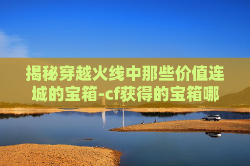 揭秘穿越火线中那些价值连城的宝箱-cf获得的宝箱哪些比较贵的