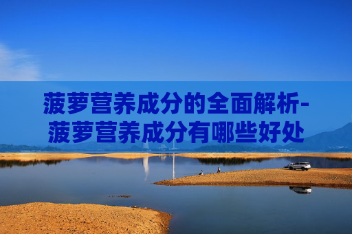 菠萝营养成分的全面解析-菠萝营养成分有哪些好处