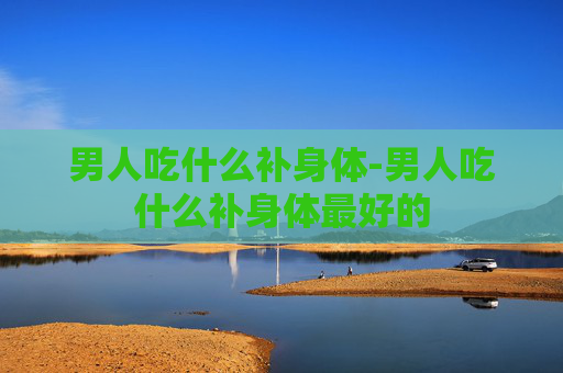 男人吃什么补身体-男人吃什么补身体最好的