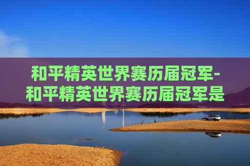 和平精英世界赛历届冠军-和平精英世界赛历届冠军是谁