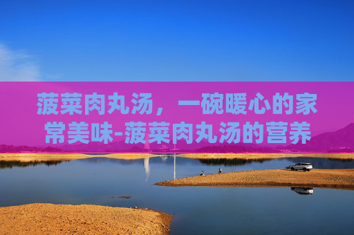 菠菜肉丸汤，一碗暖心的家常美味-菠菜肉丸汤的营养价值