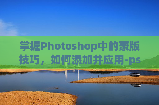 掌握Photoshop中的蒙版技巧，如何添加并应用-ps怎么添加蒙版到选区