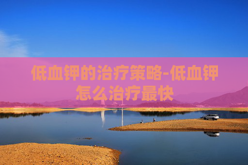 低血钾的治疗策略-低血钾怎么治疗最快