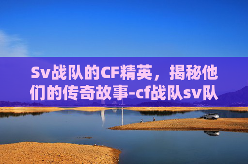 Sv战队的CF精英，揭秘他们的传奇故事-cf战队sv队员名单及照片