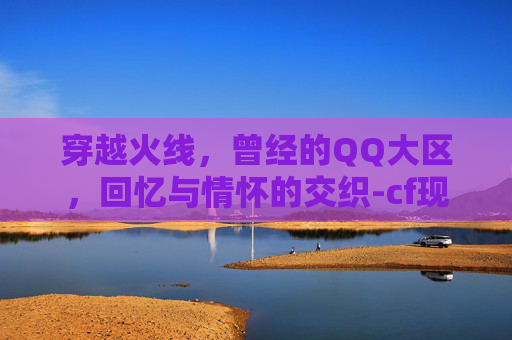 穿越火线，曾经的QQ大区，回忆与情怀的交织-cf现在大区互通吗