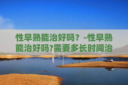 性早熟能治好吗？-性早熟能治好吗?需要多长时间治疗