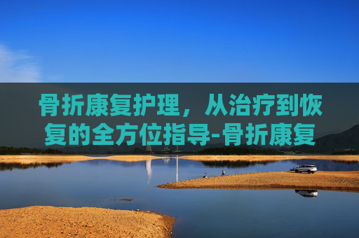 骨折康复护理，从治疗到恢复的全方位指导-骨折康复护理名词解释