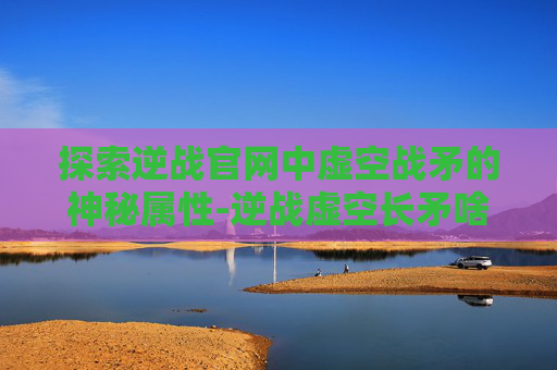 探索逆战官网中虚空战矛的神秘属性-逆战虚空长矛啥效果