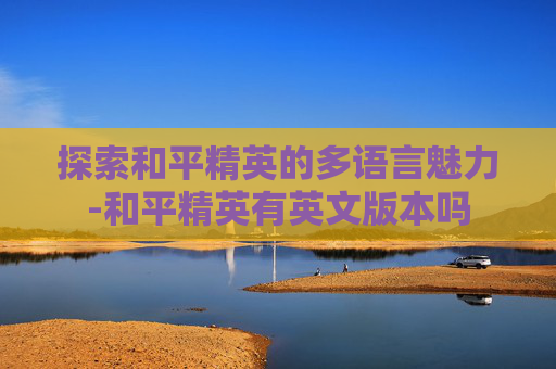 探索和平精英的多语言魅力-和平精英有英文版本吗