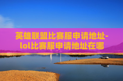 英雄联盟比赛服申请地址-lol比赛服申请地址在哪