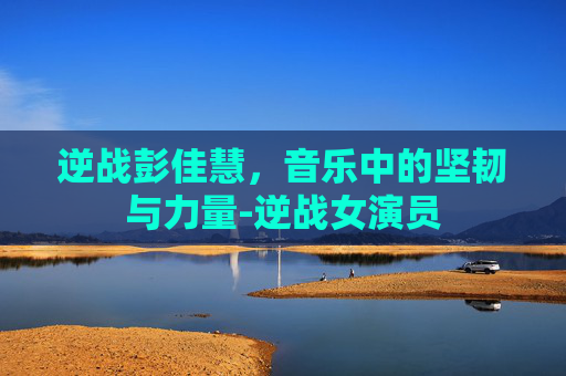 逆战彭佳慧，音乐中的坚韧与力量-逆战女演员