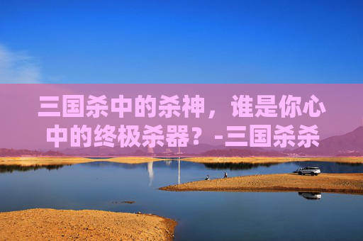 三国杀中的杀神，谁是你心中的终极杀器？-三国杀杀底下有个神