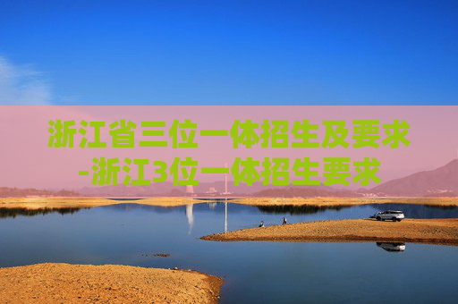 浙江省三位一体招生及要求-浙江3位一体招生要求
