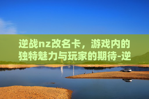 逆战nz改名卡，游戏内的独特魅力与玩家的期待-逆战改名卡怎么白嫖