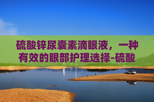 硫酸锌尿囊素滴眼液，一种有效的眼部护理选择-硫酸锌尿囊素滴眼液说明书