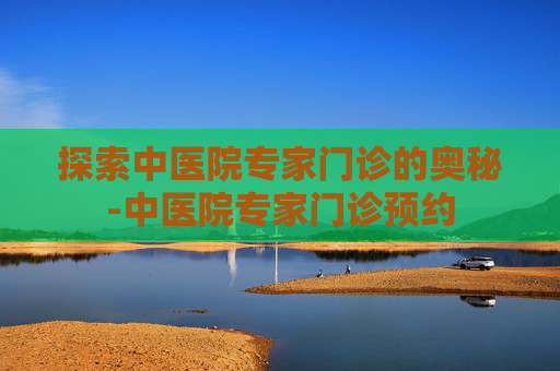 探索中医院专家门诊的奥秘-中医院专家门诊预约