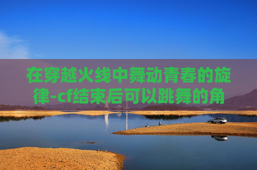 在穿越火线中舞动青春的旋律-cf结束后可以跳舞的角色叫什么