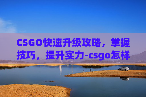 CSGO快速升级攻略，掌握技巧，提升实力-csgo怎样能快速升级武器