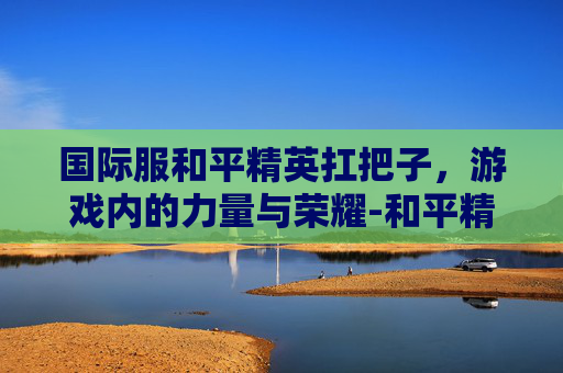 国际服和平精英扛把子，游戏内的力量与荣耀-和平精英国际服P