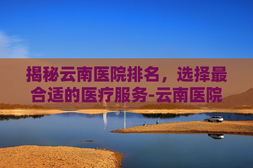 揭秘云南医院排名，选择最合适的医疗服务-云南医院排名前十名