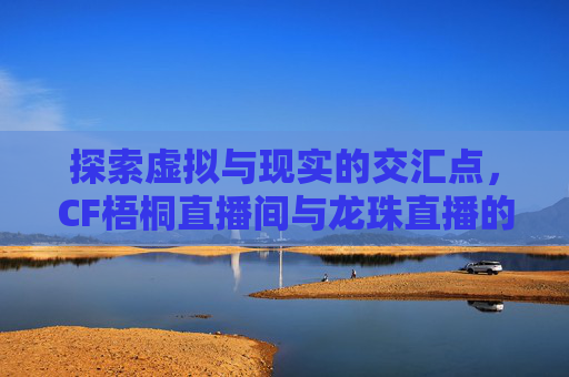 探索虚拟与现实的交汇点，CF梧桐直播间与龙珠直播的融合之旅-cf梧桐在哪直播