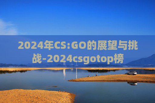 2024年CS:GO的展望与挑战-2024csgotop榜