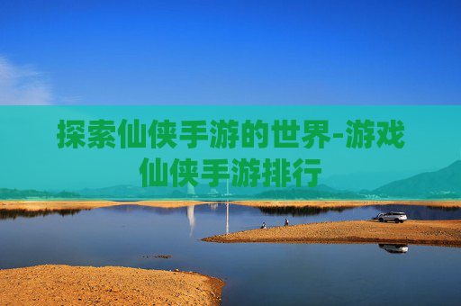 探索仙侠手游的世界-游戏仙侠手游排行