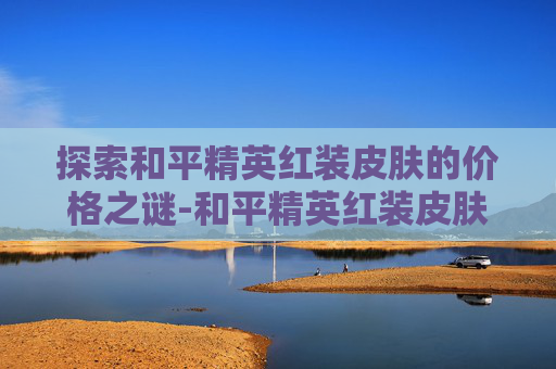 探索和平精英红装皮肤的价格之谜-和平精英红装皮肤多少钱一个