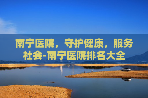 南宁医院，守护健康，服务社会-南宁医院排名大全