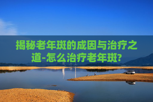 揭秘老年斑的成因与治疗之道-怎么治疗老年斑?
