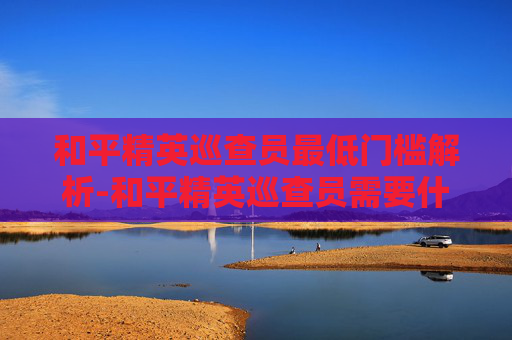 和平精英巡查员最低门槛解析-和平精英巡查员需要什么段位