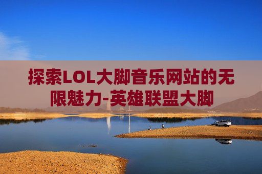 探索LOL大脚音乐网站的无限魅力-英雄联盟大脚