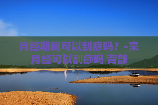 月经期间可以刮痧吗？-来月经可以刮痧吗 背部