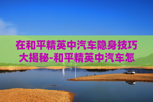 在和平精英中汽车隐身技巧大揭秘-和平精英中汽车怎么隐身设置