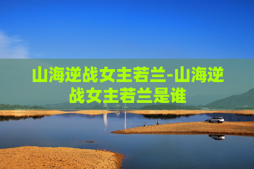 山海逆战女主若兰-山海逆战女主若兰是谁