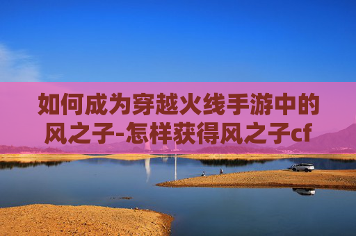 如何成为穿越火线手游中的风之子-怎样获得风之子cf手游视频