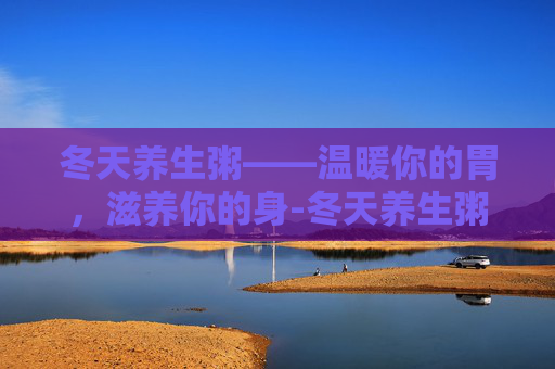 冬天养生粥——温暖你的胃，滋养你的身-冬天养生粥的做法大全