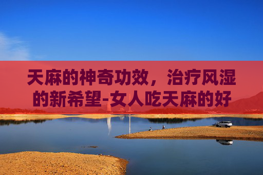 天麻的神奇功效，治疗风湿的新希望-女人吃天麻的好处